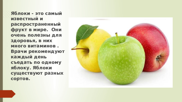 Яблоки - это самый известный и распространенный фрукт в мире. Они очень полезны для здоровья, в них много витаминов . Врачи рекомендуют каждый день съедать по одному яблоку. Яблоки существуют разных сортов. 