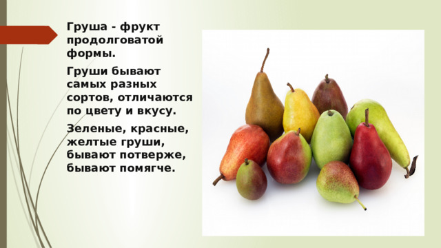 Груша - фрукт продолговатой формы.  Груши бывают самых разных сортов, отличаются по цвету и вкусу. Зеленые, красные, желтые груши, бывают потверже, бывают помягче. 