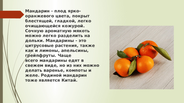 Мандарин - плод ярко-оранжевого цвета, покрыт блестящей, гладкой, легко очищающейся кожурой. Сочную ароматную мякоть можно легко разделить на дольки. Мандарины - это цитрусовые растения, также как и лимоны, апельсины, грейпфруты. Чаще всего мандарины едят в свежем виде, но из них можно делать варенье, компоты и желе. Родиной мандарин тоже является Китай. 
