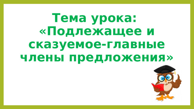 Тема урока:  «Подлежащее и сказуемое-главные члены предложения» 