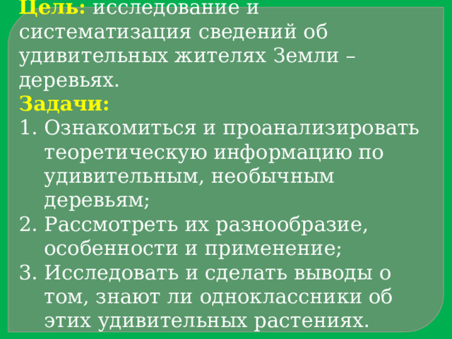 Цель:  исследование и систематизация сведений об удивительных жителях Земли – деревьях. Задачи: Ознакомиться и проанализировать теоретическую информацию по удивительным, необычным деревьям; Рассмотреть их разнообразие, особенности и применение; Исследовать и сделать выводы о том, знают ли одноклассники об этих удивительных растениях. 