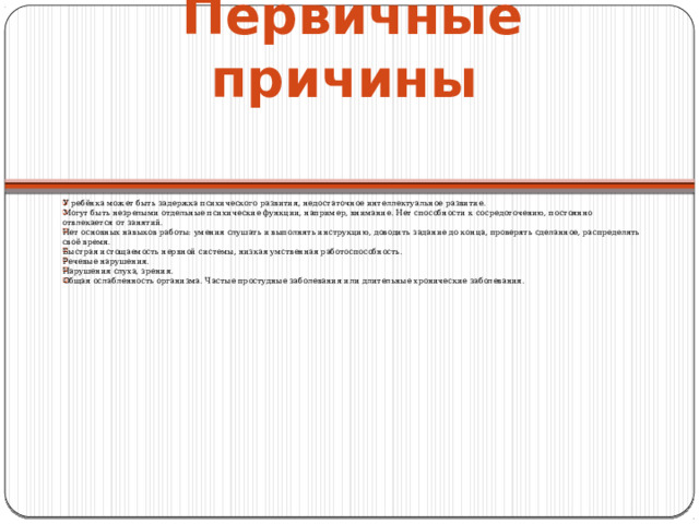 Первичные причины    У ребёнка может быть задержка психического развития, недостаточное интеллектуальное развитие. Могут быть незрелыми отдельные психические функции, например, внимание. Нет способности к сосредоточению, постоянно отвлекается от занятий. Нет основных навыков работы: умения слушать и выполнять инструкцию, доводить задание до конца, проверять сделанное, распределять своё время. Быстрая истощаемость нервной системы, низкая умственная работоспособность. Речевые нарушения. Нарушения слуха, зрения. Общая ослабленность организма. Частые простудные заболевания или длительные хронические заболевания. 