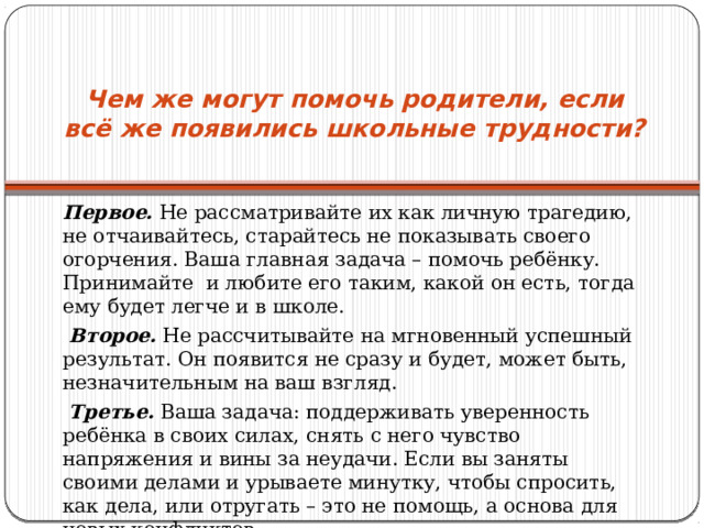Чем же могут помочь родители, если всё же появились школьные трудности?   Первое. Не рассматривайте их как личную трагедию, не отчаивайтесь, старайтесь не показывать своего огорчения. Ваша главная задача – помочь ребёнку. Принимайте и любите его таким, какой он есть, тогда ему будет легче и в школе.   Второе. Не рассчитывайте на мгновенный успешный результат. Он появится не сразу и будет, может быть, незначительным на ваш взгляд.   Третье. Ваша задача: поддерживать уверенность ребёнка в своих силах, снять с него чувство напряжения и вины за неудачи. Если вы заняты своими делами и урываете минутку, чтобы спросить, как дела, или отругать – это не помощь, а основа для новых конфликтов. 