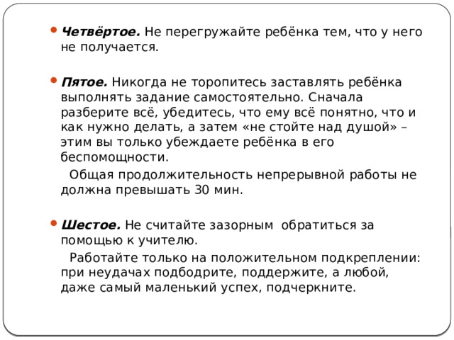 Четвёртое. Не перегружайте ребёнка тем, что у него не получается.   Пятое. Никогда не торопитесь заставлять ребёнка выполнять задание самостоятельно. Сначала разберите всё, убедитесь, что ему всё понятно, что и как нужно делать, а затем «не стойте над душой» – этим вы только убеждаете ребёнка в его беспомощности.  Общая продолжительность непрерывной работы не должна превышать 30 мин. Шестое. Не считайте зазорным обратиться за помощью к учителю.  Работайте только на положительном подкреплении: при неудачах подбодрите, поддержите, а любой, даже самый маленький успех, подчеркните. 