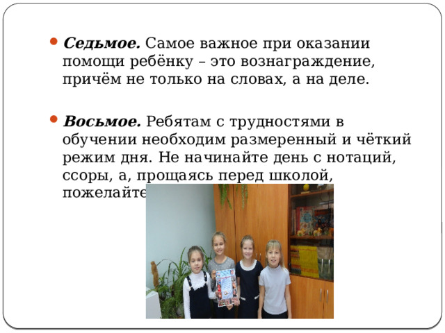 Седьмое. Самое важное при оказании помощи ребёнку – это вознаграждение, причём не только на словах, а на деле. Восьмое. Ребятам с трудностями в обучении необходим размеренный и чёткий режим дня. Не начинайте день с нотаций, ссоры, а, прощаясь перед школой, пожелайте хорошего дня.   