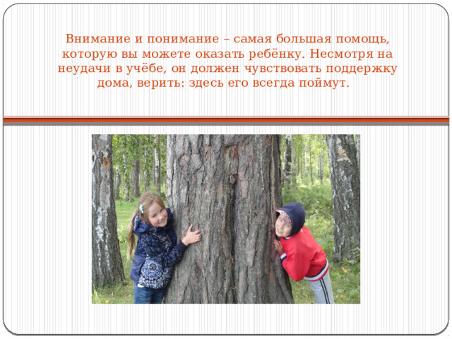 Внимание и понимание – самая большая помощь, которую вы можете оказать ребёнку. Несмотря на неудачи в учёбе, он должен чувствовать поддержку дома, верить: здесь его всегда поймут.   
