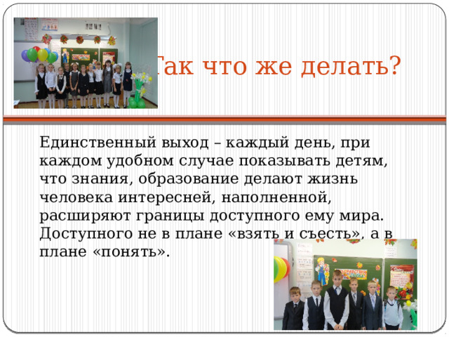 Так что же делать?   Единственный выход – каждый день, при каждом удобном случае показывать детям, что знания, образование делают жизнь человека интересней, наполненной, расширяют границы доступного ему мира. Доступного не в плане «взять и съесть», а в плане «понять». 