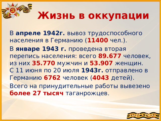 Жизнь в оккупации В апреле 1942г. вывоз трудоспособного населения в Германию ( 11400 чел.). В январе 1943 г. проведена вторая перепись населения: всего 89.677 человек, из них 35.770 мужчин и 53.907 женщин.  С 11 июня по 20 июля 1943г. отправлено в Германию 6762 человек ( 4043 детей). Всего на принудительные работы вывезено более 27 тысяч таганрожцев.   