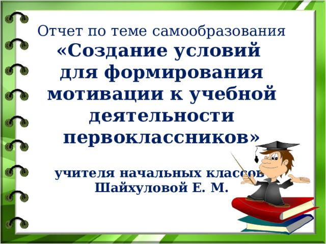 Отчет по теме самообразования «Создание условий для формирования мотивации к учебной деятельности первоклассников»   учителя начальных классов Шайхуловой Е. М. 