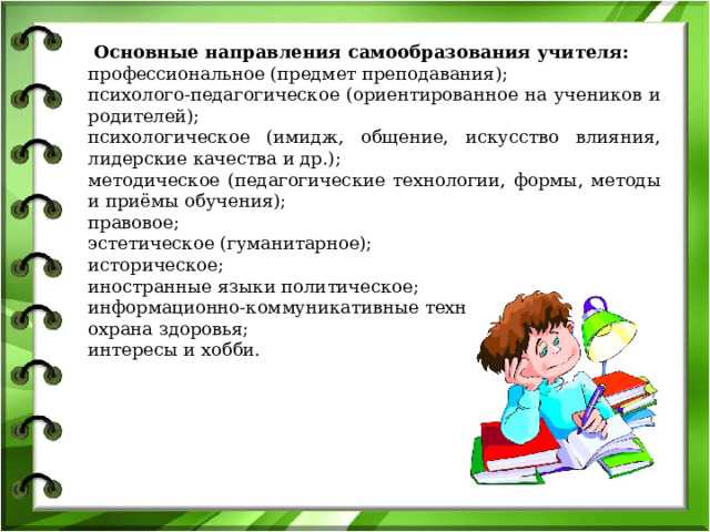   Основные направления самообразования учителя: профессиональное (предмет преподавания);       психолого-педагогическое (ориентированное на учеников и родителей);       психологическое (имидж, общение, искусство влияния, лидерские качества и др.);       методическое (педагогические технологии, формы, методы и приёмы обучения);       правовое;       эстетическое (гуманитарное);       историческое;    иностранные языки политическое;       информационно-коммуникативные технологии;       охрана здоровья;       интересы и хобби.  