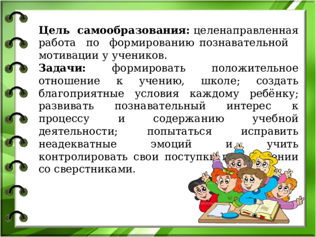 Цель самообразования:  целенаправленная работа по формированию познавательной мотивации у учеников. Задачи: формировать положительное отношение к учению, школе; создать благоприятные условия каждому ребёнку; развивать познавательный интерес к процессу и содержанию учебной деятельности; попытаться исправить неадекватные эмоций и учить контролировать свои поступки при общении со сверстниками. 