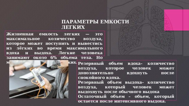 ПАРАМЕТРЫ ЕМКОСТИ ЛЕГКИХ Жизненная емкость легких — это максимальное количество воздуха, которое может поступить и вывестись из лёгких во время максимального вдоха и выдоха. Легкие человека занимают около 6% объема тела. Но меняется объем самих легких. Резервный объем вдоха– количество воздуха, которое человек может дополнительно вдохнуть после спокойного вдоха. Резервный объем выдоха– количество воздуха, который человек может выдохнуть после обычного выдоха Остаточный объем – объем, который остается после интенсивного выдоха. 