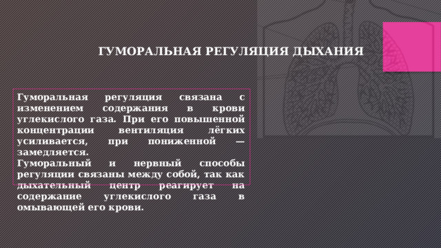 ГУМОРАЛЬНАЯ РЕГУЛЯЦИЯ ДЫХАНИЯ Гуморальная регуляция связана с изменением содержания в крови углекислого газа. При его повышенной концентрации вентиляция лёгких усиливается, при пониженной — замедляется. Гуморальный и нервный способы регуляции связаны между собой, так как дыхательный центр реагирует на содержание углекислого газа в омывающей его крови. 