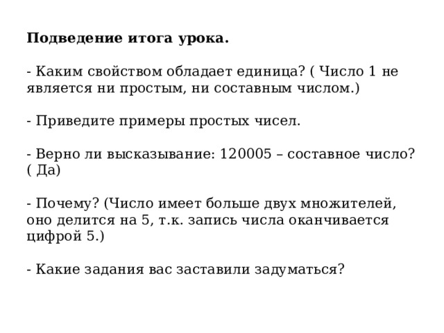 Подведение итога урока.   - Каким свойством обладает единица? ( Число 1 не является ни простым, ни составным числом.)   - Приведите примеры простых чисел.   - Верно ли высказывание: 120005 – составное число? ( Да)   - Почему? (Число имеет больше двух множителей, оно делится на 5, т.к. запись числа оканчивается цифрой 5.)   - Какие задания вас заставили задуматься?    