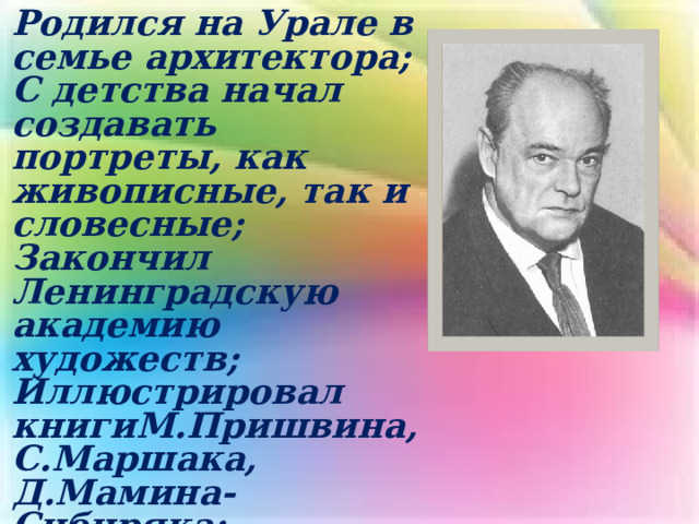 Родился на Урале в семье архитектора; С детства начал создавать портреты, как живописные, так и словесные; Закончил Ленинградскую академию художеств; Иллюстрировал книгиМ.Пришвина, С.Маршака, Д.Мамина-Сибиряка; В 1930г. вышел его первый рассказ.    