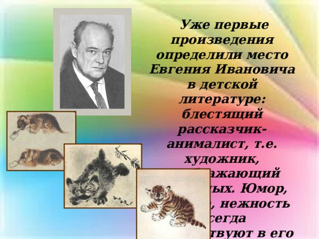  Уже первые произведения определили место Евгения Ивановича в детской литературе: блестящий рассказчик-анималист, т.е. художник, изображающий животных. Юмор, доброта, нежность всегда присутствуют в его изображениях зверей. 