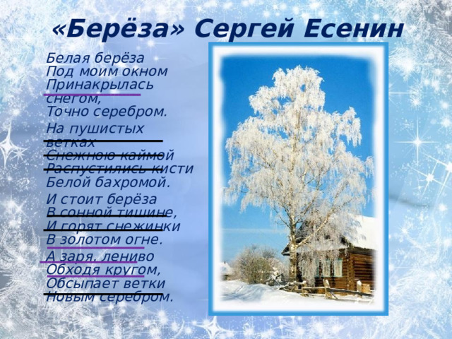 «Берёза» Сергей Есенин    Белая берёза  Под моим окном  Принакрылась снегом,  Точно серебром.  На пушистых ветках  Снежною каймой  Распустились кисти  Белой бахромой.  И стоит берёза  В сонной тишине,  И горят снежинки  В золотом огне.  А заря, лениво  Обходя кругом,  Обсыпает ветки  Новым серебром.  