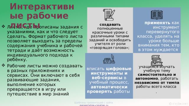 Интерактивные рабочие листы  применять как инструмент перевернутого класса, уделять на уроке больше внимания тем, кто в этом нуждается создавать полноценные красочные уроки с различными типами заданий и освободить учителя от роли «говорящая голова»; Листы, где прописаны задания с указаниями, как и что следует сделать. Формат рабочего листа позволяет выходить за пределы содержания учебника и рабочей тетради и даёт возможность индивидуального подхода к ребёнку. Рабочие листы можно создавать в разных приложениях и сервисах. Они включают в себя развивающие задания, выполнение которых превращается в игру или путешествие в мир знаний вписать цифровые инструменты и веб-сервисы в учебный процесс, автоматически проверять работы учащимся изучать учебную тему самостоятельно и автономно , работать независимо от темпа работы всего класса . Шаблоны презентаций с сайта presentation-creation.ru 
