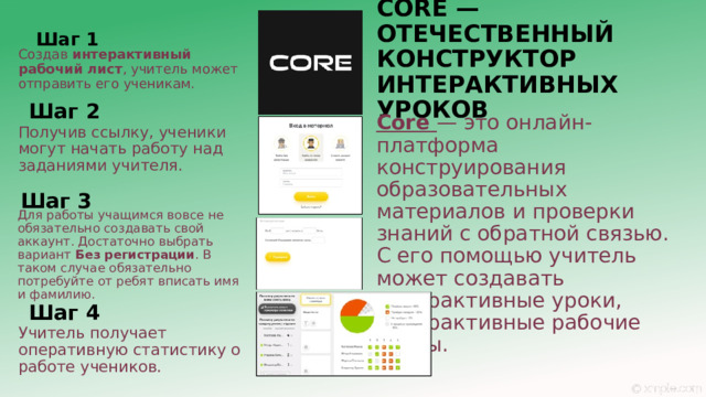 CORE — ОТЕЧЕСТВЕННЫЙ КОНСТРУКТОР ИНТЕРАКТИВНЫХ УРОКОВ Шаг 1 Создав  интерактивный рабочий лист , учитель может отправить его ученикам. Шаг 2 Core  — это онлайн-платформа конструирования образовательных материалов и проверки знаний с обратной связью. С его помощью учитель может создавать интерактивные уроки, интерактивные рабочие листы. Получив ссылку, ученики могут начать работу над заданиями учителя. Шаг 3 Для работы учащимся вовсе не обязательно создавать свой аккаунт. Достаточно выбрать вариант  Без регистрации . В таком случае обязательно потребуйте от ребят вписать имя и фамилию. Шаг 4 Учитель получает оперативную статистику о работе учеников. 