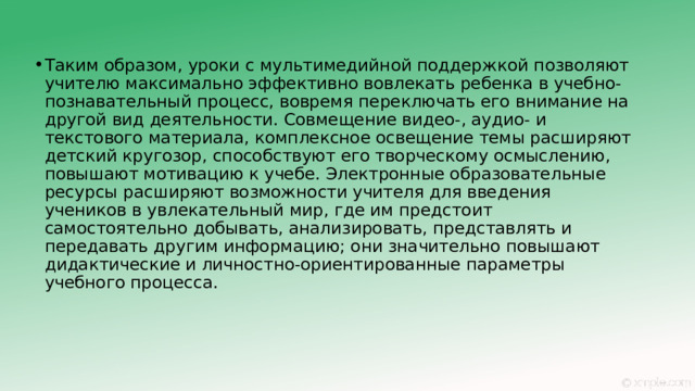 Таким образом, уроки с мультимедийной поддержкой позволяют учителю максимально эффективно вовлекать ребенка в учебно-познавательный процесс, вовремя переключать его внимание на другой вид деятельности. Совмещение видео-, аудио- и текстового материала, комплексное освещение темы расширяют детский кругозор, способствуют его творческому осмыслению, повышают мотивацию к учебе. Электронные образовательные ресурсы расширяют возможности учителя для введения учеников в увлекательный мир, где им предстоит самостоятельно добывать, анализировать, представлять и передавать другим информацию; они значительно повышают дидактические и личностно-ориентированные параметры учебного процесса. 