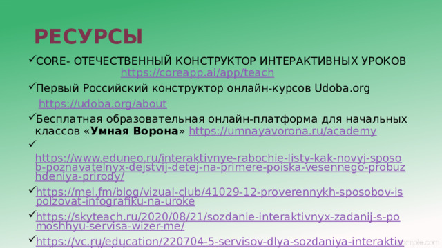 РЕСУРСЫ CORE- ОТЕЧЕСТВЕННЫЙ КОНСТРУКТОР ИНТЕРАКТИВНЫХ УРОКОВ  https://coreapp.ai/app/teach Первый Российский конструктор онлайн-курсов Udoba.org  https://udoba.org/about Бесплатная образовательная онлайн-платформа для начальных классов « Умная Ворона » https://umnayavorona.ru/academy  https://www.eduneo.ru/interaktivnye-rabochie-listy-kak-novyj-sposob-poznavatelnyx-dejstvij-detej-na-primere-poiska-vesennego-probuzhdeniya-prirody/ https://mel.fm/blog/vizual-club/41029-12-proverennykh-sposobov-ispolzovat-infografiku-na-uroke https://skyteach.ru/2020/08/21/sozdanie-interaktivnyx-zadanij-s-pomoshhyu-servisa-wizer-me/ https://vc.ru/education/220704-5-servisov-dlya-sozdaniya-interaktivnyh-rabochih-listov 