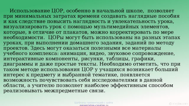  Использование ЦОР, особенно в начальной школе,  позволяет при минимальных затратах времени создавать наглядные пособия и как следствие повысить наглядность и увлекательность урока, визуализировать урок с помощью мультимедийных элементов, которые, в отличие от плакатов, можно корректировать по мере необходимости.  ЦОРы могут быть использованы на разных этапах уроках, при выполнении домашнего задания, заданий по методу проектов. Здесь могут оказаться полезными все материалы учебного комплекса: анимация, видео, звуковое сопровождение, интерактивные компоненты, рисунки, таблицы, графики, диаграммы и даже простые тексты. Необходимо отметить, что при таком методе использования ЦОР у учащихся возникает больший интерес к предмету и выбранной тематике, появляется возможность почувствовать себя исследователями в данной области, а учителю позволяет наиболее эффективным способом реализовывать межпредметные связи. Шаблоны презентаций с сайта presentation-creation.ru 