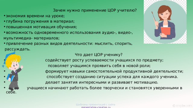 Зачем нужно применение ЦОР учителю? экономия времени на уроке; глубина погружения в материал; повышенная мотивация обучения; возможность одновременного использования аудио-, видео-, мультимедиа- материалов; привлечение разных видов деятельности: мыслить, спорить,  рассуждать.        Что дает ЦОР ученику?   содействует росту успеваемости учащихся по предмету;  позволяет учащимся проявить себя в новой роли;  формирует навыки самостоятельной продуктивной деятельности;  способствует созданию ситуации успеха для каждого ученика.  делает занятия интересными и развивает мотивацию.  учащиеся начинают работать более творчески и становятся уверенными в себе. Шаблоны презентаций с сайта presentation-creation.ru 
