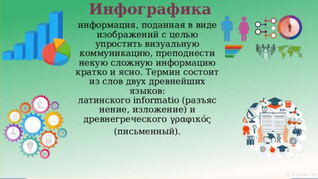  Инфографика информация, поданная в виде изображений с целью упростить визуальную коммуникацию, преподнести некую сложную информацию кратко и ясно. Термин состоит из слов двух древнейших языков: латинского informatio (разъяснение, изложение) и древнегреческого γραφικός   (письменный).  