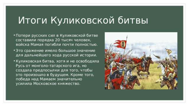Итоги Куликовской битвы Потери русских сил в Куликовской битве составили порядка 20 тысяч человек, войска Мамая погибли почти полностью. Это сражение имело большое значение для дальнейшего хода русской истории. Куликовская битва, хотя и не освободила Русь от монголо-татарского ига, но создала предпосылки для того, чтобы это произошло в будущем. Кроме того, победа над Мамаем значительно усилила Московское княжество. 