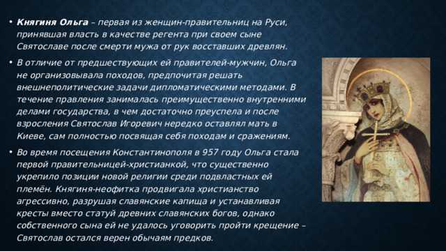 Княгиня Ольга  – первая из женщин-правительниц на Руси, принявшая власть в качестве регента при своем сыне Святославе после смерти мужа от рук восставших древлян. В отличие от предшествующих ей правителей-мужчин, Ольга не организовывала походов, предпочитая решать внешнеполитические задачи дипломатическими методами. В течение правления занималась преимущественно внутренними делами государства, в чем достаточно преуспела и после взросления Святослав Игоревич нередко оставлял мать в Киеве, сам полностью посвящая себя походам и сражениям. Во время посещения Константинополя в 957 году Ольга стала первой правительницей-христианкой, что существенно укрепило позиции новой религии среди подвластных ей племён. Княгиня-неофитка продвигала христианство агрессивно, разрушая славянские капища и устанавливая кресты вместо статуй древних славянских богов, однако собственного сына ей не удалось уговорить пройти крещение – Святослав остался верен обычаям предков. 