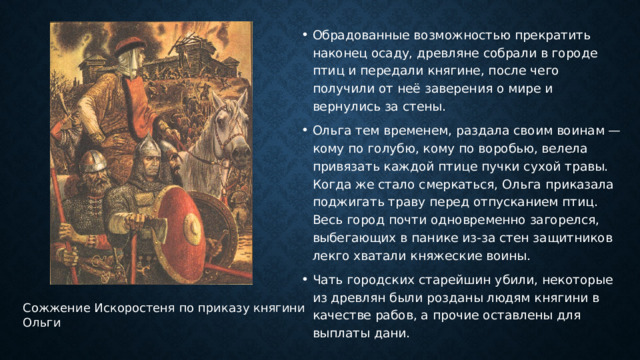 Обрадованные возможностью прекратить наконец осаду, древляне собрали в городе птиц и передали княгине, после чего получили от неё заверения о мире и вернулись за стены. Ольга тем временем, раздала своим воинам — кому по голубю, кому по воробью, велела привязать каждой птице пучки сухой травы. Когда же стало смеркаться, Ольга приказала поджигать траву перед отпусканием птиц. Весь город почти одновременно загорелся, выбегающих в панике из-за стен защитников лекго хватали княжеские воины. Чать городских старейшин убили, некоторые из древлян были розданы людям княгини в качестве рабов, а прочие оставлены для выплаты дани. Сожжение Искоростеня по приказу княгини Ольги   