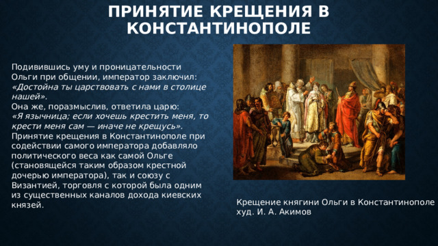 Принятие крещения в Константинополе Подивившись уму и проницательности Ольги при общении, император заключил: «Достойна ты царствовать с нами в столице нашей». Она же, поразмыслив, ответила царю: «Я язычница; если хочешь крестить меня, то крести меня сам — иначе не крещусь». Принятие крещения в Константинополе при содействии самого императора добавляло политического веса как самой Ольге (становящейся таким образом крестной дочерью императора), так и союзу с Византией, торговля с которой была одним из существенных каналов дохода киевских князей. Крещение княгини Ольги в Константинополе  худ. И. А. Акимов 