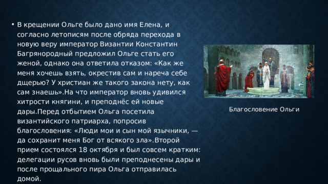 В крещении Ольге было дано имя Елена, и согласно летописям после обряда перехода в новую веру император Византии Константин Багрянородный предложил Ольге стать его женой, однако она ответила отказом: «Как же меня хочешь взять, окрестив сам и нареча себе дщерью? У христиан же такого закона нету, как сам знаешь».На что император вновь удивился хитрости княгини, и преподнёс ей новые дары.Перед отбытием Ольга посетила византийского патриарха, попросив благословения: «Люди мои и сын мой язычники, — да сохранит меня Бог от всякого зла».Второй прием состоялся 18 октября и был совсем кратким: делегации русов вновь были преподнесены дары и после прощального пира Ольга отправилась домой. Благословение Ольги   