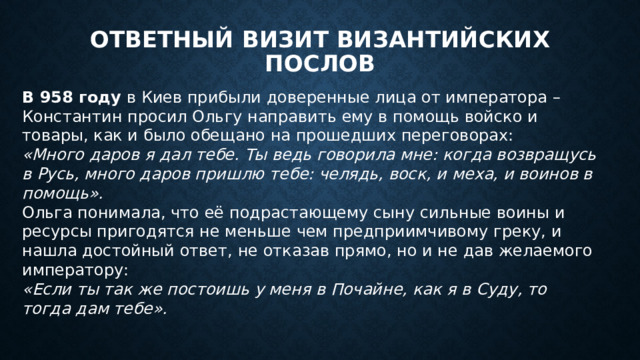 Ответный визит византийских послов В 958 году в Киев прибыли доверенные лица от императора – Константин просил Ольгу направить ему в помощь войско и товары, как и было обещано на прошедших переговорах: «Много даров я дал тебе. Ты ведь говорила мне: когда возвращусь в Русь, много даров пришлю тебе: челядь, воск, и меха, и воинов в помощь». Ольга понимала, что её подрастающему сыну сильные воины и ресурсы пригодятся не меньше чем предприимчивому греку, и нашла достойный ответ, не отказав прямо, но и не дав желаемого императору: «Если ты так же постоишь у меня в Почайне, как я в Суду, то тогда дам тебе». 