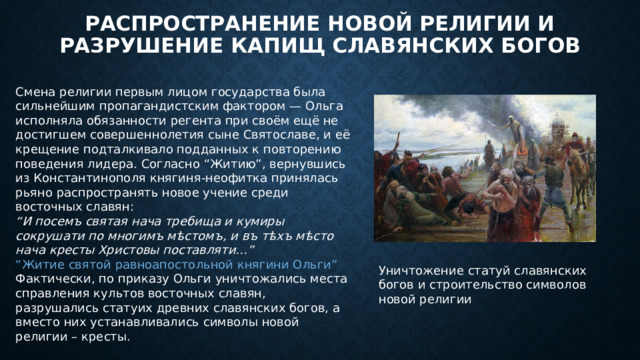 Распространение новой религии и разрушение капищ славянских богов Смена религии первым лицом государства была сильнейшим пропагандистским фактором — Ольга исполняла обязанности регента при своём ещё не достигшем совершеннолетия сыне Святославе, и её крещение подталкивало подданных к повторению поведения лидера. Согласно “Житию”, вернувшись из Константинополя княгиня-неофитка принялась рьяно распространять новое учение среди восточных славян: “ И посемъ святая нача требища и кумиры сокрушати по многимъ мѣстомъ, и въ тѣхъ мѣсто нача кресты Христовы поставляти…” “Житие святой равноапостольной княгини Ольги” Фактически, по приказу Ольги уничтожались места справления культов восточных славян, разрушались статуих древних славянских богов, а вместо них устанавливались символы новой религии – кресты. Уничтожение статуй славянских богов и строительство символов новой религии 