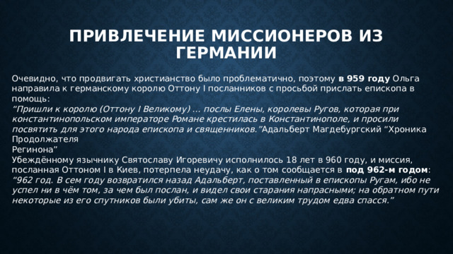 Привлечение миссионеров из Германии Очевидно, что продвигать христианство было проблематично, поэтому в 959 году Ольга направила к германскому королю Оттону I посланников с просьбой прислать епископа в помощь: “ Пришли к королю (Оттону I Великому) … послы Елены, королевы Ругов, которая при константинопольском императоре Романе крестилась в Константинополе, и просили посвятить для этого народа епископа и священников.” Адальберт Магдебургский “Хроника Продолжателя  Регинона” Убеждённому язычнику Святославу Игоревичу исполнилось 18 лет в 960 году, и миссия, посланная Оттоном I в Киев, потерпела неудачу, как о том сообщается в под 962-м годом : “ 962 год. В сем году возвратился назад Адальберт, поставленный в епископы Ругам, ибо не успел ни в чём том, за чем был послан, и видел свои старания напрасными; на обратном пути некоторые из его спутников были убиты, сам же он с великим трудом едва спасся.” 