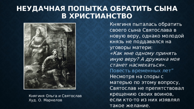 Неудачная попытка обратить сына в христианство Княгиня пыталась обратить своего сына Святослава в новую веру, однако молодой князь не поддавался на уговоры матери: «Как мне одному принять иную веру? А дружина моя станет насмехаться».  Повесть временных лет” Несмотря на споры с матерью по этому вопросу, Святослав не препятствовал крещению своих воинов, если кто-то из них изявлял такое желание. Княгиня Ольга и Святослав  Худ. О. Маркелов   