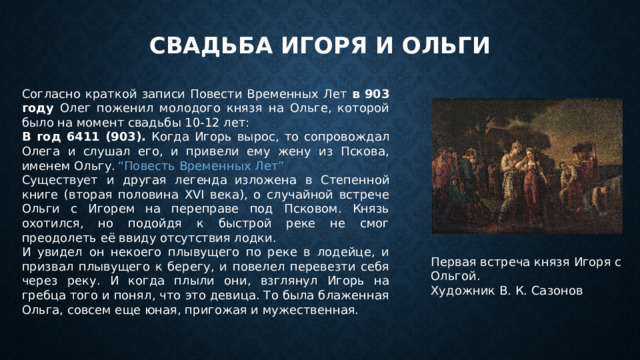 Свадьба Игоря и Ольги Согласно краткой записи Повести Временных Лет в 903 году Олег поженил молодого князя на Ольге, которой было на момент свадьбы 10-12 лет: В год 6411 (903). Когда Игорь вырос, то сопровождал Олега и слушал его, и привели ему жену из Пскова, именем Ольгу.  “Повесть Временных Лет” Существует и другая легенда  изложена в Степенной книге (вторая половина XVI века), о случайной встрече Ольги с Игорем на переправе под Псковом. Князь охотился, но подойдя к быстрой реке не смог преодолеть её ввиду отсутствия лодки. И увидел он некоего плывущего по реке в лодейце, и призвал плывущего к берегу, и повелел перевезти себя через реку. И когда плыли они, взглянул Игорь на гребца того и понял, что это девица. То была блаженная Ольга, совсем еще юная, пригожая и мужественная. Первая встреча князя Игоря с Ольгой.  Художник В. К. Сазонов   
