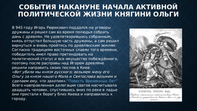 События накануне начала активной политической жизни княгини Ольги В 945 году Игорь Рюрикович поддался на уговоры дружины и решил сам во время полюдья собрать дань с древлян. Не удовлетворившись собранным, князь отпустил большую часть дружины, а сам решил вернуться и вновь пройтись по древлянским землям. Согласно традициям восточных славян того времени, победитель имел право претендовать на политический статус и все имущество побеждённого, поэтому после расправы над Игорем древляне решили направить своих послов в Киев: «Вот убили мы князя русского; возьмем жену его Ольгу за князя нашего Мала и Святослава возьмем и сделаем ему, что захотим». “Повесть Временных Лет” Всего навправленная делегация сватов насчитывала двадцать человек, спустившись вниз по реке в ладье они пристали к берегу близ Киева и направились к городу. 