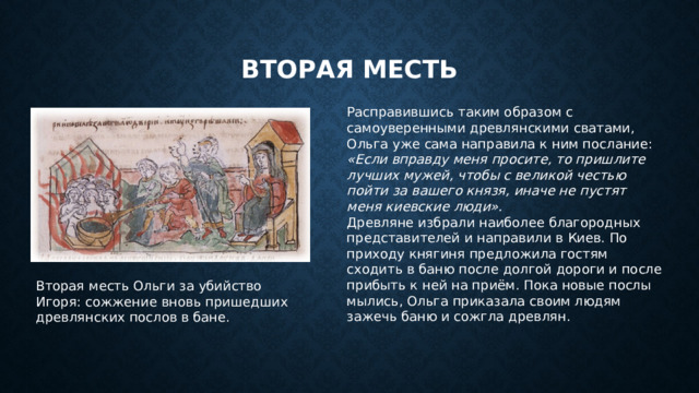 Вторая месть Расправившись таким образом с самоуверенными древлянскими сватами, Ольга уже сама направила к ним послание: «Если вправду меня просите, то пришлите лучших мужей, чтобы с великой честью пойти за вашего князя, иначе не пустят меня киевские люди». Древляне избрали наиболее благородных представителей и направили в Киев. По приходу княгиня предложила гостям сходить в баню после долгой дороги и после прибыть к ней на приём. Пока новые послы мылись, Ольга приказала своим людям зажечь баню и сожгла древлян. Вторая месть Ольги за убийство Игоря: сожжение вновь пришедших древлянских послов в бане.  
