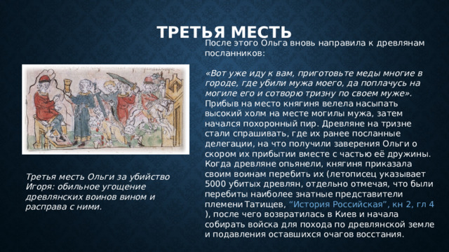 Третья месть После этого Ольга вновь направила к древлянам посланников:   «Вот уже иду к вам, приготовьте меды многие в городе, где убили мужа моего, да поплачусь на могиле его и сотворю тризну по своем муже». Прибыв на место княгиня велела насыпать высокий холм на месте могилы мужа, затем начался похоронный пир. Древляне на тризне стали спрашивать, где их ранее посланные делегации, на что получили заверения Ольги о скором их прибытии вместе с частью её дружины. Когда древляне опьянели, княгиня приказала своим воинам перебить их (летописец указывает 5000 убитых древлян, отдельно отмечая, что были перебиты наиболее знатные представители племени  Татищев, “История Российская”, кн 2, гл 4 ), после чего возвратилась в Киев и начала собирать войска для похода по древлянской земле и подавления оставшихся очагов восстания. Третья месть Ольги за убийство Игоря: обильное угощение древлянских воинов вином и расправа с ними. 