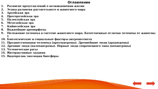 Оглавление Развитие представлений о возникновении жизни Этапы развития растительного и животного мира Архейская эра Протерозойская эра Палеозойская эра Мезозойская эра Кайнозойская эра Важнейшие ароморфозы Положение человека в системе животного мира. Качественные отличия человека от животных Биологические и социальные факторы антропогенеза  Предшественники человека (протоантропы). Древнейшие люди (архантропы) Древние люди (палеоантропы). Первые люди современного типа (неоантропы) Человеческие расы Интерактивные задания Видеоролик эволюция биосферы   