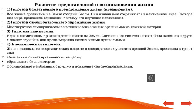 Развитие представлений о возникновении жизни 1)Гипотеза божественного происхождения жизни (креационизм). Все живые организмы на Земле созданы Богом. Они изначально сохраняются в неизменном виде. Сотворение мира произошло единожды, поэтому его изучение невозможно. 2)Гипотеза самопроизвольного зарождения жизни. Многократное самопроизвольное возникновение живых организмов из неживой материи. 3) Гипотеза панспермии. Идея о космическом происхождении жизни на Земле. Согласно его гипотезе жизнь была занесена с других планет случайно или преднамеренно космическими пришельцами. 4) Биохимическая гипотеза. Жизнь возникла из неорганических веществ в специфических условиях древней Земли, проходила в три этапа: абиогенный синтез органических веществ; образование биополимеров; формирование мембранных структур и появление самовоспроизведения. 