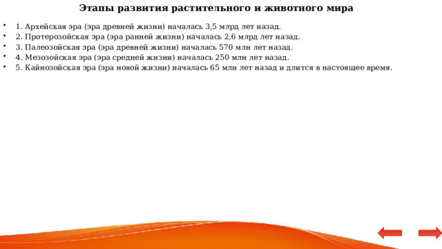 Этапы развития растительного и животного мира 1. Архейская эра (эра древней жизни) началась 3,5 млрд лет назад. 2. Протерозойская эра (эра ранней жизни) началась 2,6 млрд лет назад. 3. Палеозойская эра (эра древней жизни) началась 570 млн лет назад. 4. Мезозойская эра (эра средней жизни) началась 250 млн лет назад. 5. Кайнозойская эра (эра новой жизни) началась 65 млн лет назад и длится в настоящее время. 