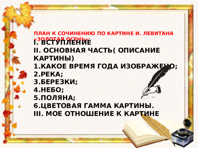 ПЛАН К СОЧИНЕНИЮ ПО КАРТИНЕ И. ЛЕВИТАНА «ЗОЛОТАЯ ОСЕНЬ»: I. ВСТУПЛЕНИЕ II. ОСНОВНАЯ ЧАСТЬ( ОПИСАНИЕ КАРТИНЫ) КАКОЕ ВРЕМЯ ГОДА ИЗОБРАЖЕНО; РЕКА; БЕРЕЗКИ; НЕБО; ПОЛЯНА; ЦВЕТОВАЯ ГАММА КАРТИНЫ. III. МОЕ ОТНОШЕНИЕ К КАРТИНЕ 