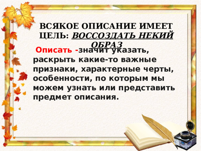ВСЯКОЕ ОПИСАНИЕ ИМЕЕТ ЦЕЛЬ: ВОССОЗДАТЬ НЕКИЙ ОБРАЗ    Описать - значит указать, раскрыть какие-то важные признаки, характерные черты, особенности, по которым мы можем узнать или представить предмет описания. 