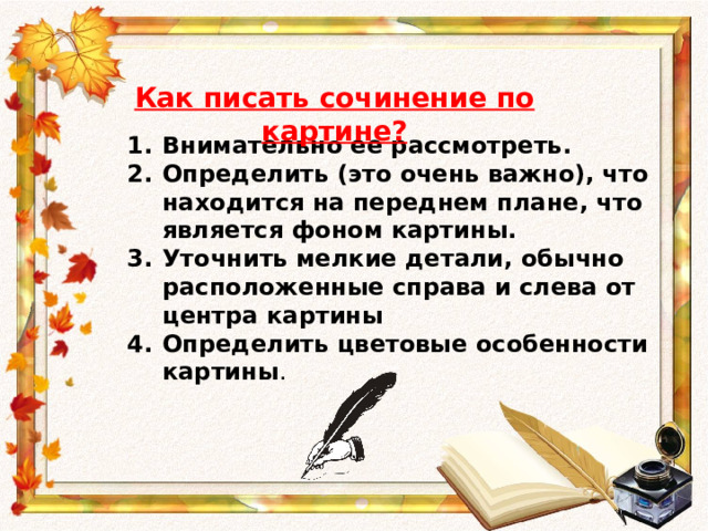 Как писать сочинение по картине? Внимательно ее рассмотреть. Определить (это очень важно), что находится на  переднем плане , что является фоном картины. Уточнить мелкие детали, обычно расположенные справа и слева от центра картины Определить цветовые особенности картины . 
