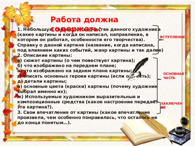 Работа должна содержать: 1. Небольшую справку о творчестве данного художника (какие картины и когда он написал, направление, в котором он работал, особенности его творчества). Справку о данной картине (название, когда написана, под влиянием каких событий, жанр картины и так далее) 2. Описание картины: а) сюжет картины (о чем повествует картина);  б) что изображено на переднем плане;  в) что изображено на заднем плане картины;  г) описать основных героев картины (если они есть);  д) детали картины;  е) основные цвета (краски) картины (почему художник выбрал именно их); ж) Используемые художником выразительные и композиционные средства (какое настроение передает эта картина?). 3. Свои впечатления от картины (какое впечатление произвела, чем особенно понравилась, что осталось не до конца понятым…).  ВСТУПЛЕНИЕ ОСНОВНАЯ ЧАСТЬ ЗАКЛЮЧЕНИЕ 
