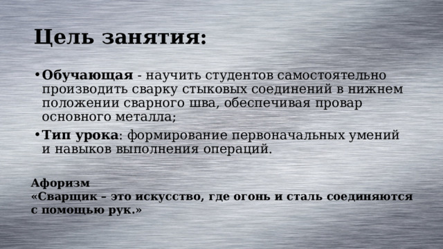 Цель занятия: Обучающая - научить студентов самостоятельно производить сварку стыковых соединений в нижнем положении сварного шва, обеспечивая провар основного металла; Тип урока : формирование первоначальных умений и навыков выполнения операций. Афоризм «Сварщик – это искусство, где огонь и сталь соединяются с помощью рук.» 