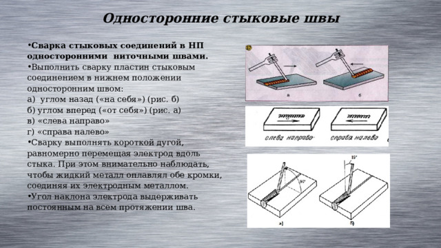 Односторонние стыковые швы Сварка стыковых соединений в НП односторонними ниточными швами. Выполнить сварку пластин стыковым соединением в нижнем положении односторонним швом: а) углом назад («на себя») (рис. б) б) углом вперед («от себя») (рис. а) в) «слева направо» г) «справа налево» Сварку выполнять короткой дугой, равномерно перемещая электрод вдоль стыка. При этом внимательно наблюдать, чтобы жидкий металл оплавлял обе кромки, соединяя их электродным металлом. Угол наклона электрода выдерживать постоянным на всем протяжении шва. 